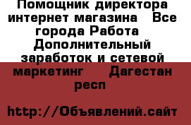 Помощник директора интернет-магазина - Все города Работа » Дополнительный заработок и сетевой маркетинг   . Дагестан респ.